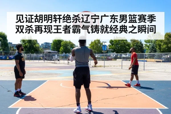 见证胡明轩绝杀辽宁广东男篮赛季双杀再现王者霸气铸就经典之瞬间