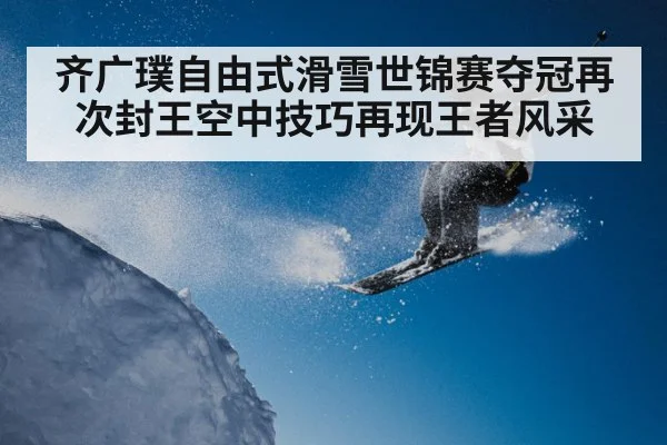 齐广璞自由式滑雪世锦赛夺冠再次封王空中技巧再现王者风采